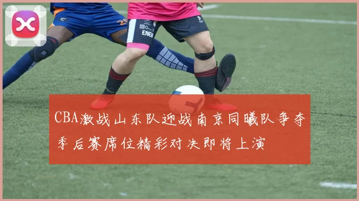 CBA激战山东队迎战南京同曦队争夺季后赛席位精彩对决即将上演