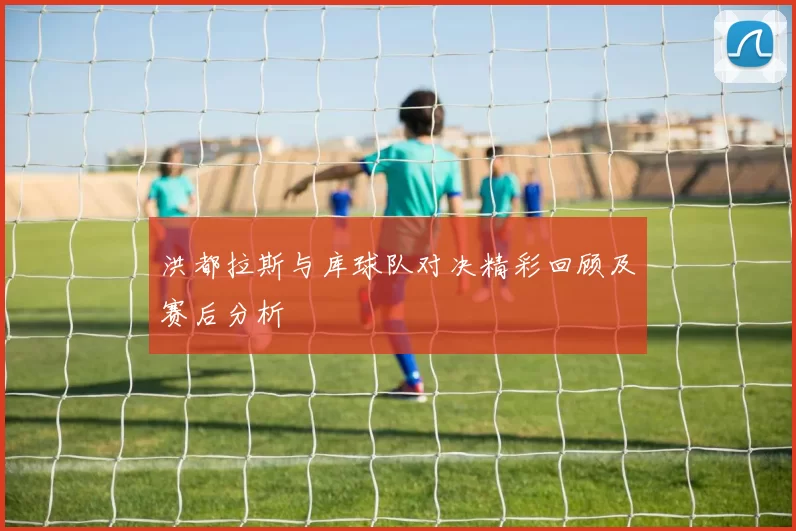 洪都拉斯与库球队对决精彩回顾及赛后分析