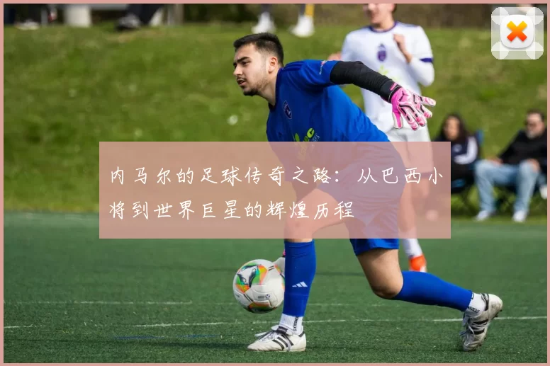 内马尔的足球传奇之路：从巴西小将到世界巨星的辉煌历程