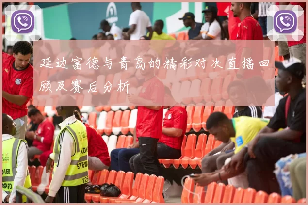 延边富德与青岛的精彩对决直播回顾及赛后分析