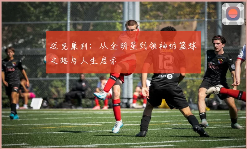 迈克康利：从全明星到领袖的篮球之路与人生启示