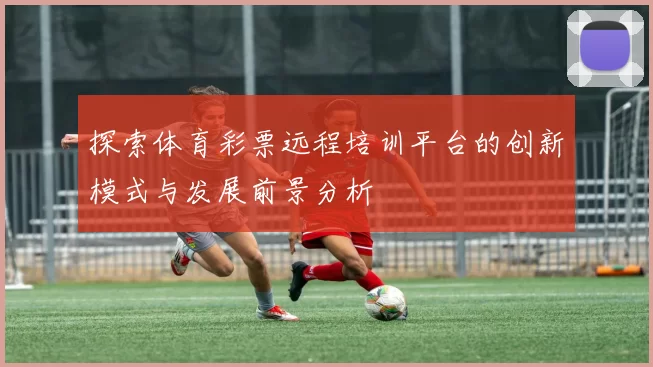 探索体育彩票远程培训平台的创新模式与发展前景分析