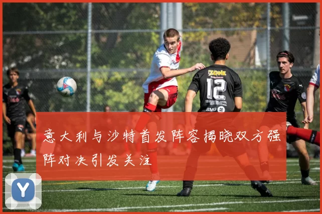 意大利与沙特首发阵容揭晓双方强阵对决引发关注