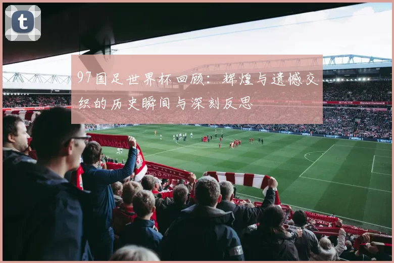97国足世界杯回顾：辉煌与遗憾交织的历史瞬间与深刻反思