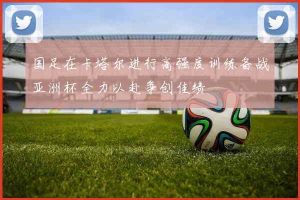 国足在卡塔尔进行高强度训练备战亚洲杯全力以赴争创佳绩