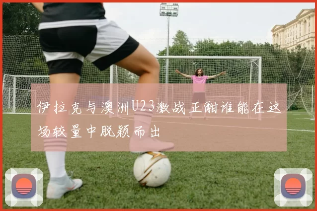 伊拉克与澳洲U23激战正酣谁能在这场较量中脱颖而出