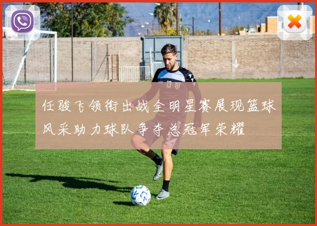 任骏飞领衔出战全明星赛展现篮球风采助力球队争夺总冠军荣耀